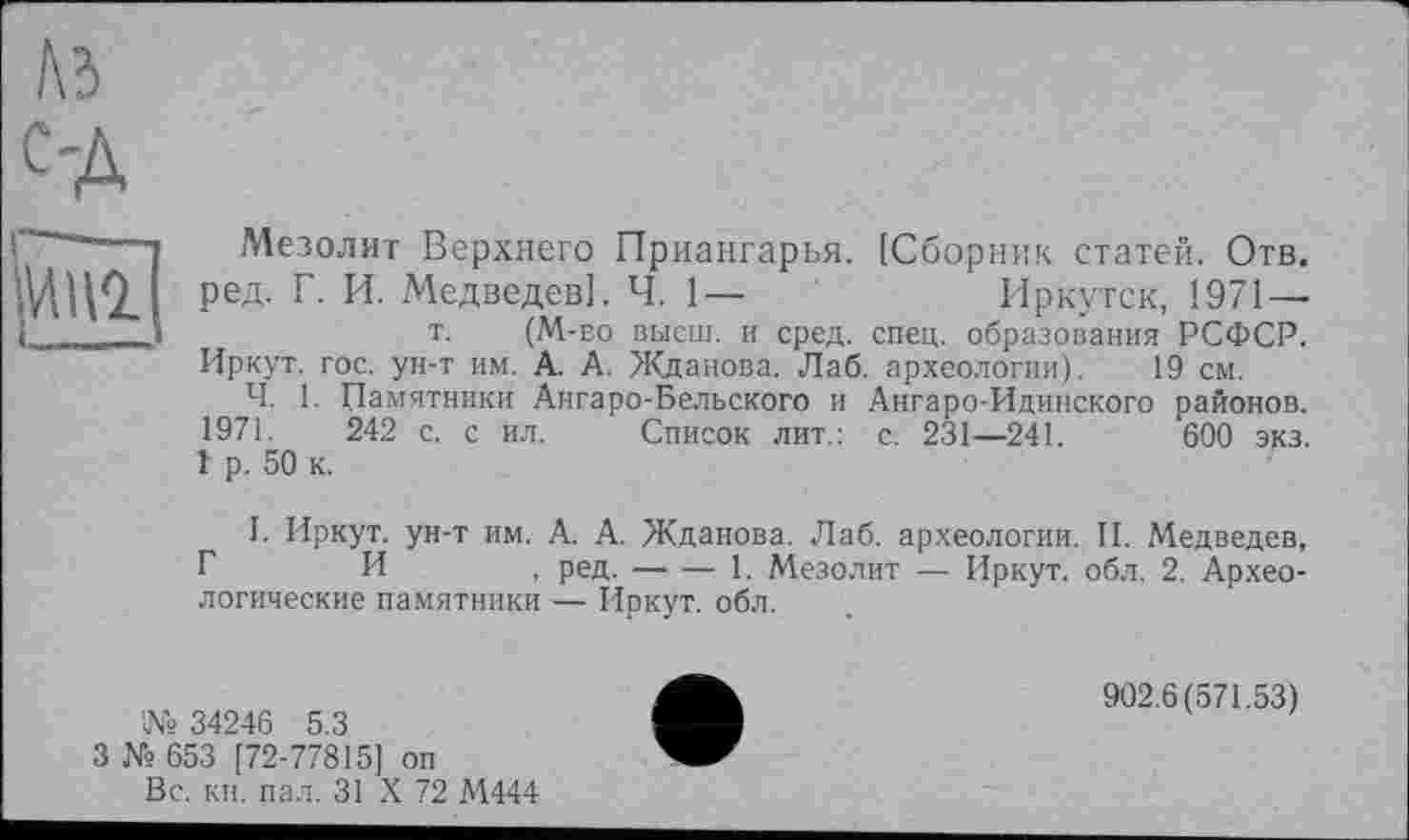 ﻿Г\Ъ
С'Д
Mill
Мезолит Верхнего Приангарья. [Сборник статей. Отв. ред. Г. И. Медведев]. Ч. 1—	Иркутск, 1971 —
т. (M-во высш, и сред. спец, образования РСФСР. Иркут, гос. ун-т им. А. А. Жданова. Лаб. археологии). 19 см.
Ч. 1. Памятники Ангаро-Бельского и Ангаро-Идинского районов. 1971. 242 с. с ил. Список лит.: с. 231—241.	600 экз.
1 р. 50 к.
I. Иркут, ун-т им. А. А. Жданова. Лаб. археологии. И. Медведев, Г И , ред.---------------------1. Мезолит — Иркут, обл. 2. Архео-
логические памятники — Иркут, обл.
№ 34246 5.3
3 № 653 [72-77815] оп
Вс. кн. пал. 31 X 72 М444
902.6(571.53)